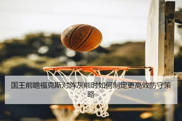 国王前瞻福克斯对阵灰熊时如何制定更高效防守策略