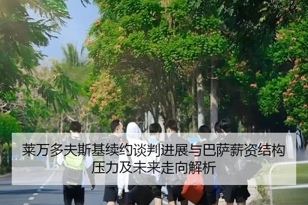 莱万多夫斯基续约谈判进展与巴萨薪资结构压力及未来走向解析