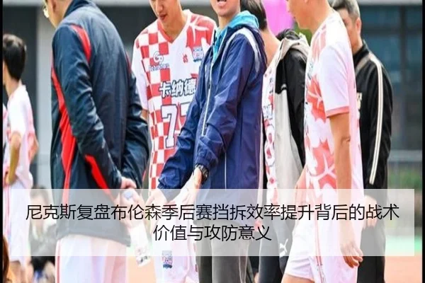 尼克斯复盘布伦森季后赛挡拆效率提升背后的战术价值与攻防意义