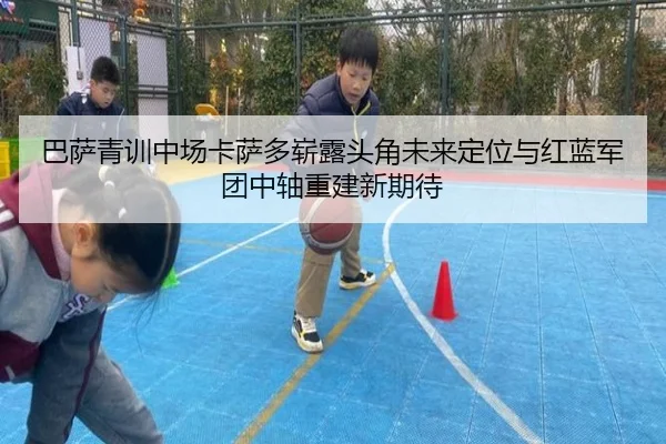 巴萨青训中场卡萨多崭露头角未来定位与红蓝军团中轴重建新期待