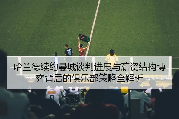 哈兰德续约曼城谈判进展与薪资结构博弈背后的俱乐部策略全解析