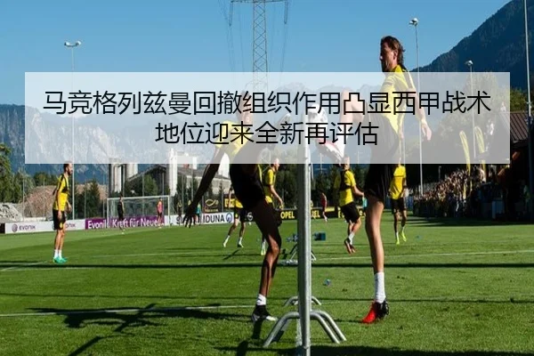 马竞格列兹曼回撤组织作用凸显西甲战术地位迎来全新再评估