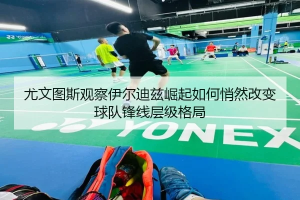 尤文图斯观察伊尔迪兹崛起如何悄然改变球队锋线层级格局