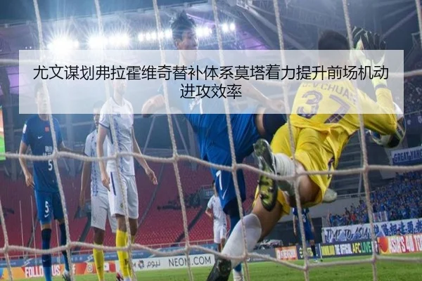 尤文谋划弗拉霍维奇替补体系莫塔着力提升前场机动进攻效率
